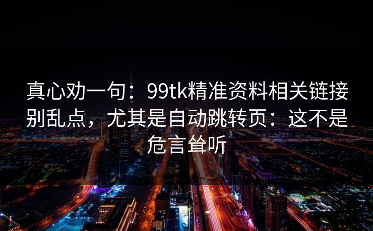真心劝一句：99tk精准资料相关链接别乱点，尤其是自动跳转页：这不是危言耸听