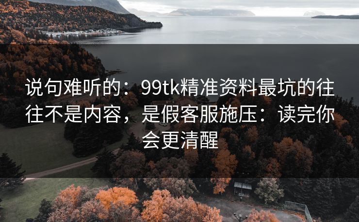 说句难听的：99tk精准资料最坑的往往不是内容，是假客服施压：读完你会更清醒