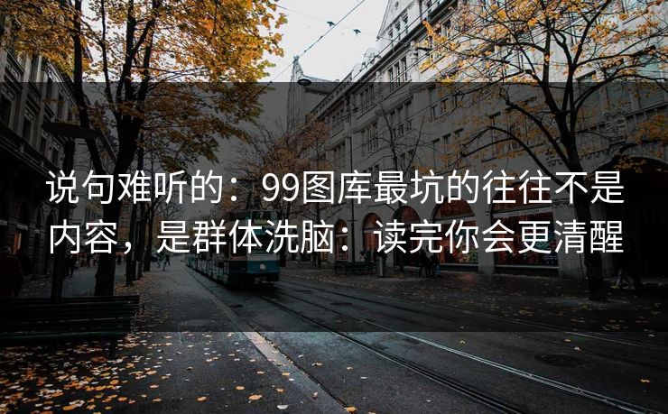 说句难听的：99图库最坑的往往不是内容，是群体洗脑：读完你会更清醒