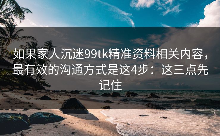 如果家人沉迷99tk精准资料相关内容，最有效的沟通方式是这4步：这三点先记住