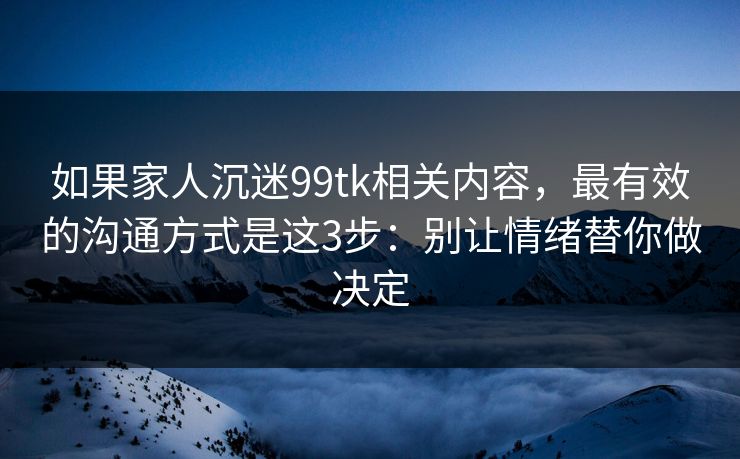 如果家人沉迷99tk相关内容，最有效的沟通方式是这3步：别让情绪替你做决定