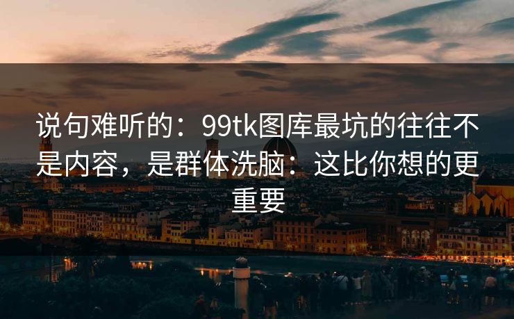 说句难听的：99tk图库最坑的往往不是内容，是群体洗脑：这比你想的更重要