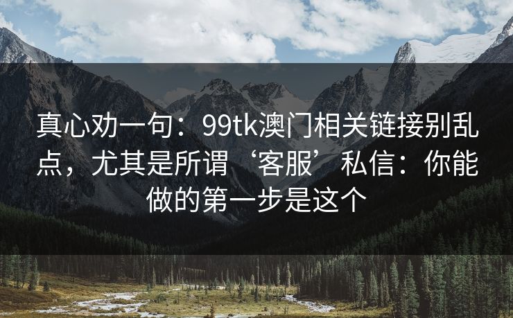 真心劝一句：99tk澳门相关链接别乱点，尤其是所谓‘客服’私信：你能做的第一步是这个