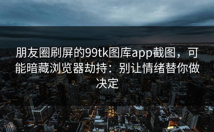 朋友圈刷屏的99tk图库app截图，可能暗藏浏览器劫持：别让情绪替你做决定