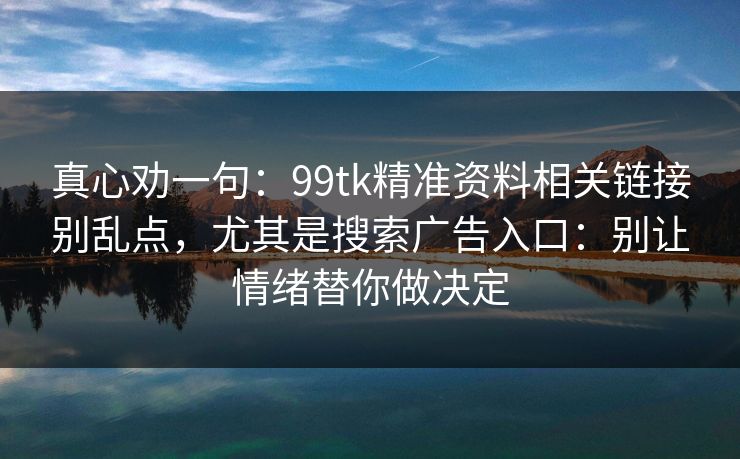 真心劝一句：99tk精准资料相关链接别乱点，尤其是搜索广告入口：别让情绪替你做决定