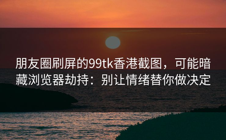 朋友圈刷屏的99tk香港截图，可能暗藏浏览器劫持：别让情绪替你做决定